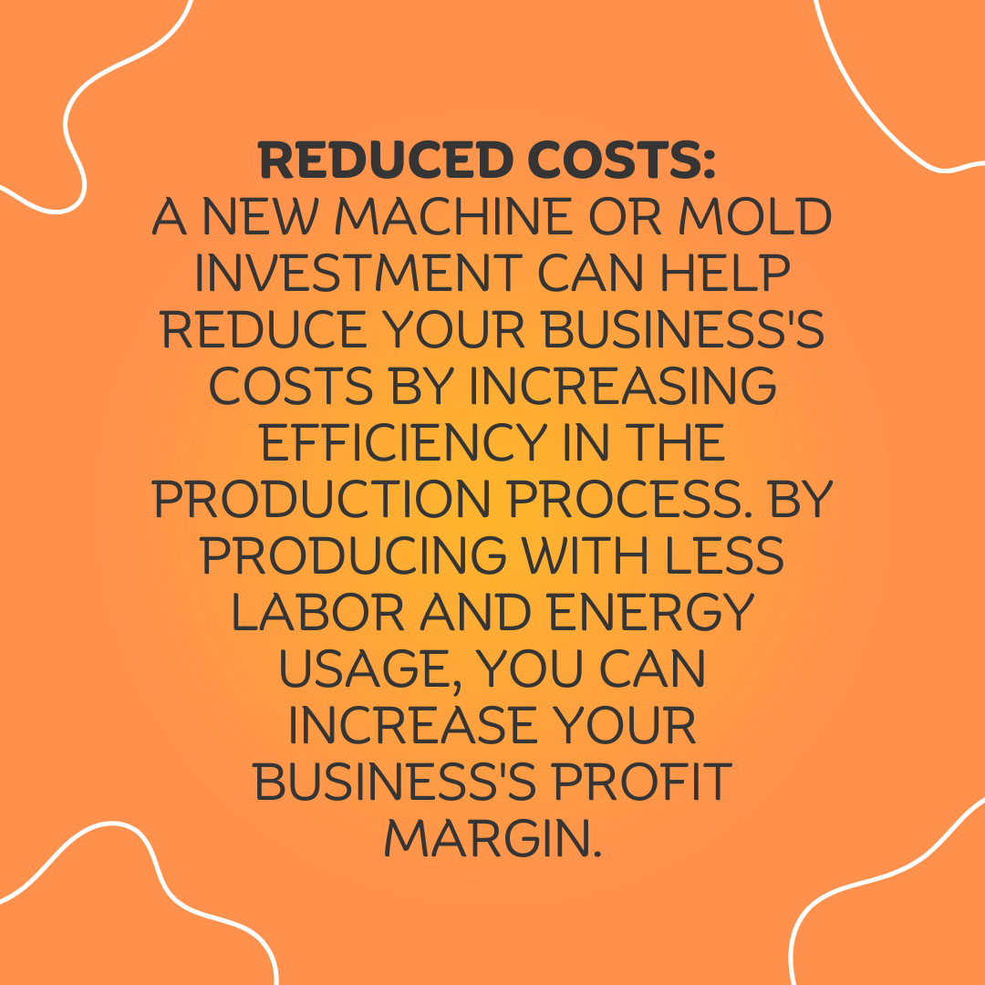 3 Reduced Costs A new machine or mold investment can help reduce your business's costs by increasing efficiency in the production process